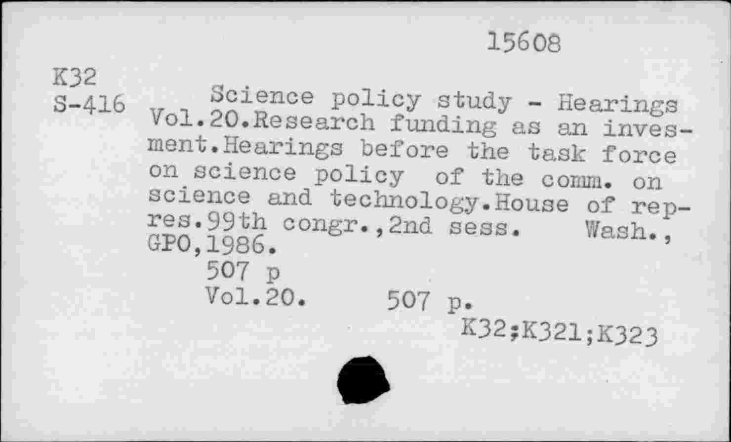 ﻿K32 S-416
15608
v t	P°licy study - Hearings
ol.20.Research funding as an inves— ment.Hearings before the task force on science policy of the comm, on science and technology.House of rep-r?n*?aJ£ conSr-»2nd sess. Wash.^ uro,1980.
507 p
Vol.20.	507 p.
K32;K321;K323